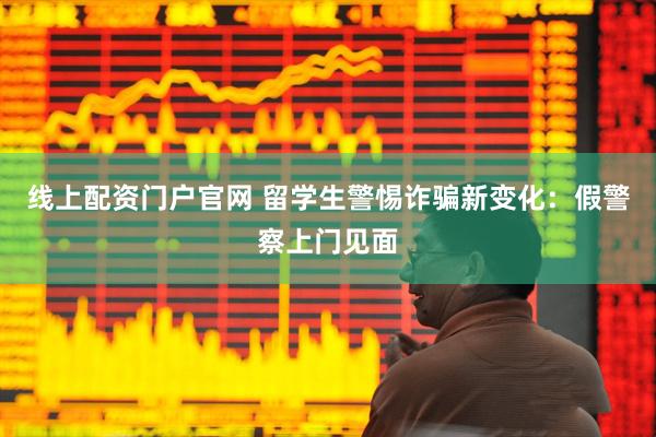 线上配资门户官网 留学生警惕诈骗新变化：假警察上门见面