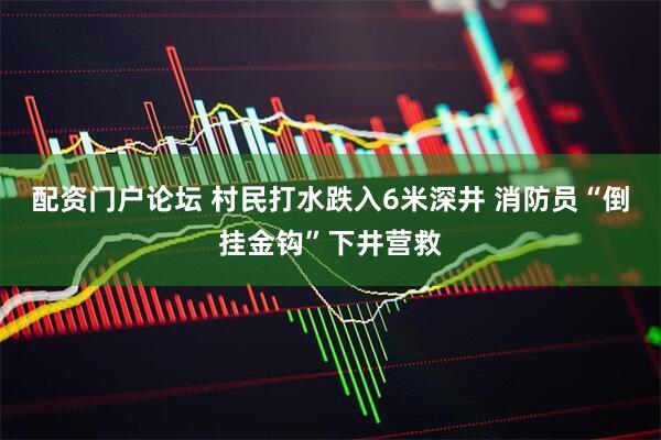 配资门户论坛 村民打水跌入6米深井 消防员“倒挂金钩”下井营救