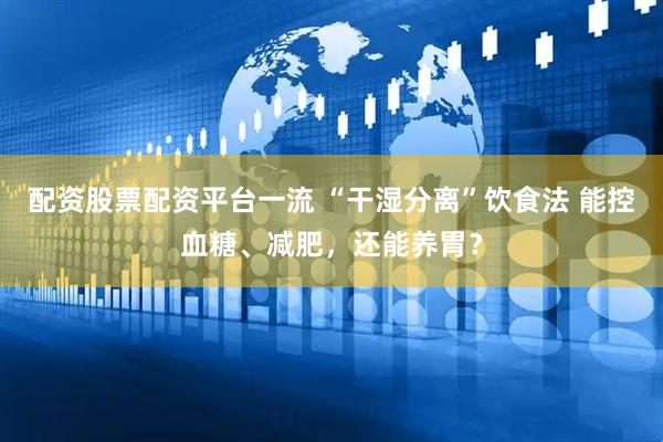 配资股票配资平台一流 “干湿分离”饮食法 能控血糖、减肥，还能养胃？