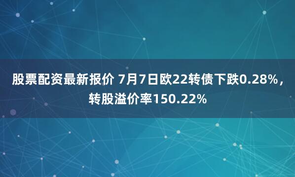 股票配资最新报价 7月7日欧22转债下跌0.28%，转股溢价率150.22%