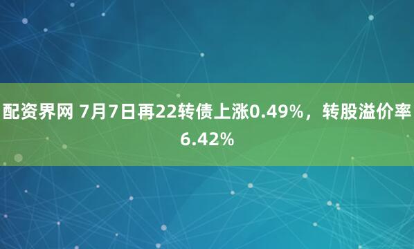 配资界网 7月7日再22转债上涨0.49%，转股溢价率6.42%