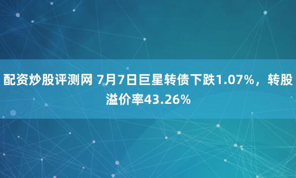 配资炒股评测网 7月7日巨星转债下跌1.07%，转股溢价率43.26%