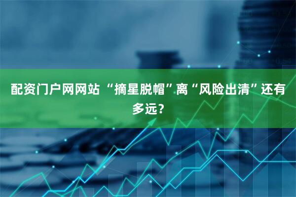 配资门户网网站 “摘星脱帽”离“风险出清”还有多远？