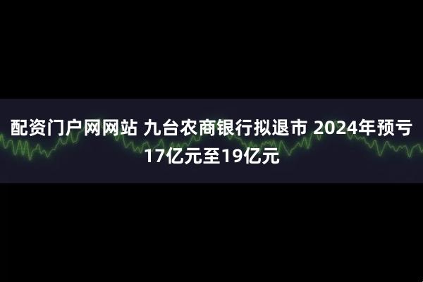 配资门户网网站 九台农商银行拟退市 2024年预亏17亿元至19亿元