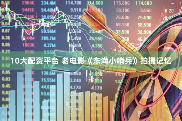10大配资平台 老电影《东海小哨兵》拍摄记忆