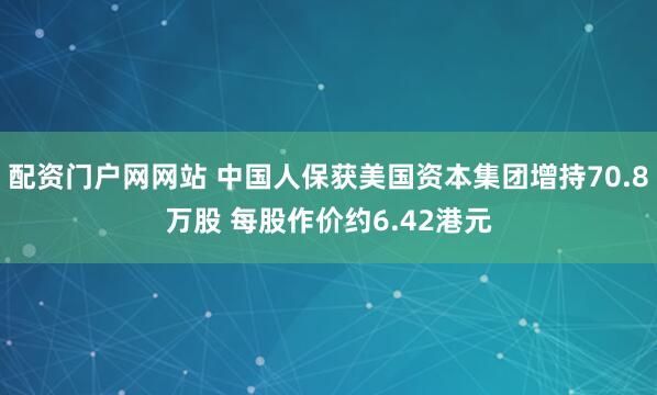 配资门户网网站 中国人保获美国资本集团增持70.8万股 每股作价约6.42港元