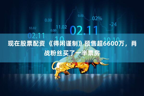 现在股票配资 《得闲谨制》预售超6600万，肖战粉丝买了一半票房