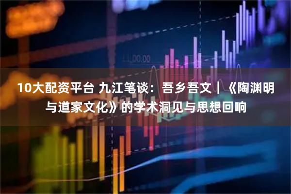 10大配资平台 九江笔谈：吾乡吾文｜《陶渊明与道家文化》的学术洞见与思想回响
