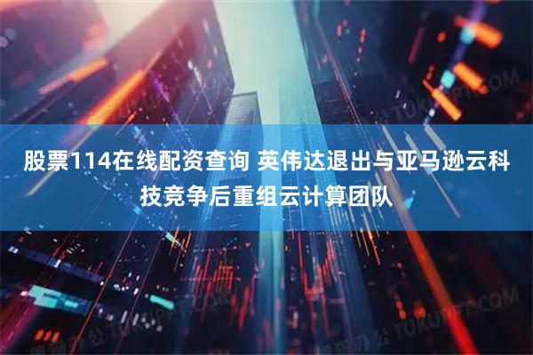 股票114在线配资查询 英伟达退出与亚马逊云科技竞争后重组云计算团队