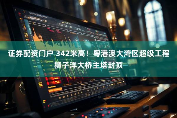 证券配资门户 342米高！粤港澳大湾区超级工程狮子洋大桥主塔封顶
