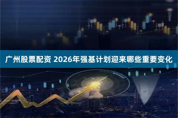 广州股票配资 2026年强基计划迎来哪些重要变化